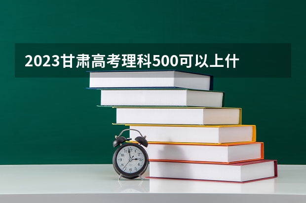 2023甘肃高考理科500可以上什么大学