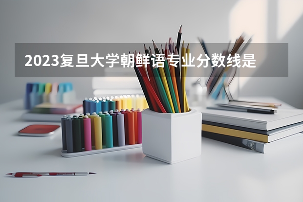 2023复旦大学朝鲜语专业分数线是多少(历年分数线汇总)