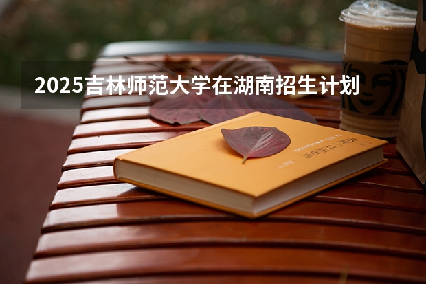 2025吉林师范大学在湖南招生计划一览表