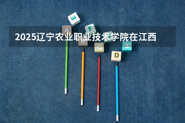 2025辽宁农业职业技术学院在江西招生计划一览表