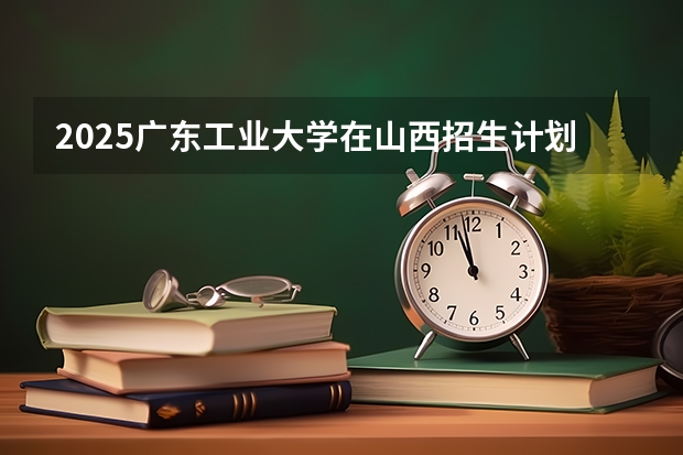 2025广东工业大学在山西招生计划一览表