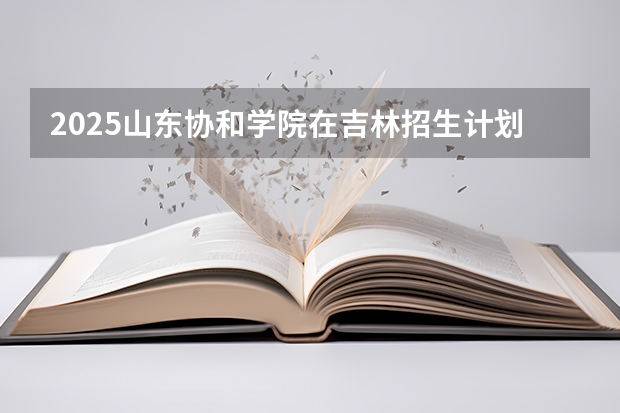 2025山东协和学院在吉林招生计划一览表
