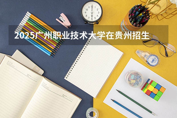 2025广州职业技术大学在贵州招生计划一览表