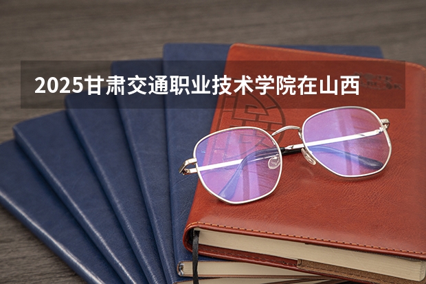 2025甘肃交通职业技术学院在山西招生计划一览表