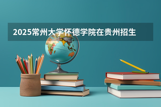 2025常州大学怀德学院在贵州招生计划一览表