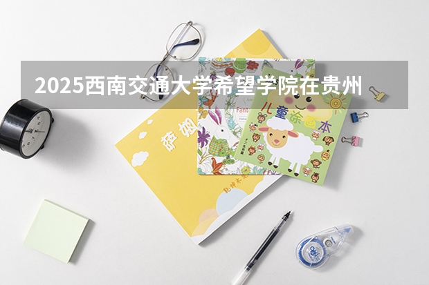 2025西南交通大学希望学院在贵州招生计划一览表