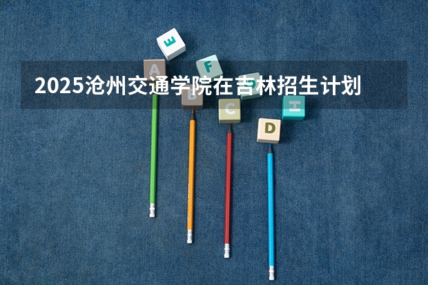 2025沧州交通学院在吉林招生计划一览表