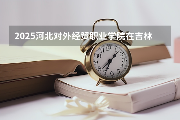 2025河北对外经贸职业学院在吉林招生计划一览表