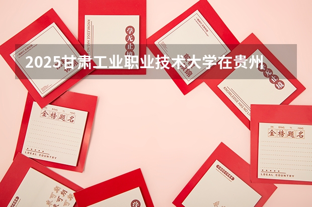 2025甘肃工业职业技术大学在贵州招生计划一览表