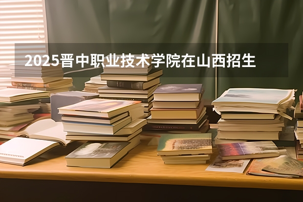 2025晋中职业技术学院在山西招生计划一览表
