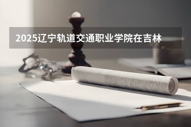 2025辽宁轨道交通职业学院在吉林招生计划一览表