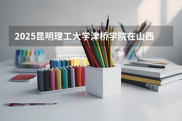 2025昆明理工大学津桥学院在山西招生计划一览表