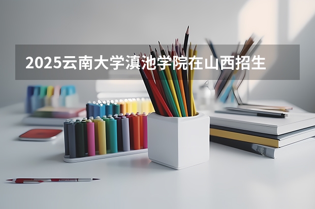 2025云南大学滇池学院在山西招生计划一览表