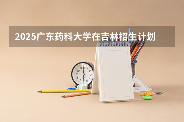 2025广东药科大学在吉林招生计划一览表