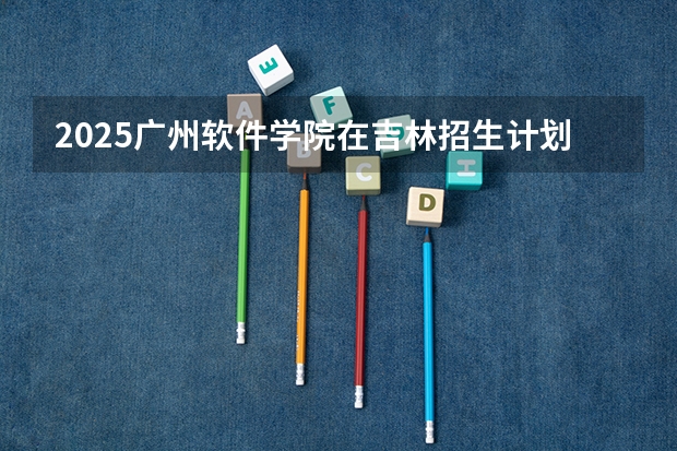 2025广州软件学院在吉林招生计划一览表