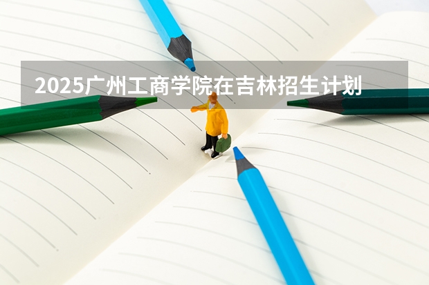 2025广州工商学院在吉林招生计划一览表