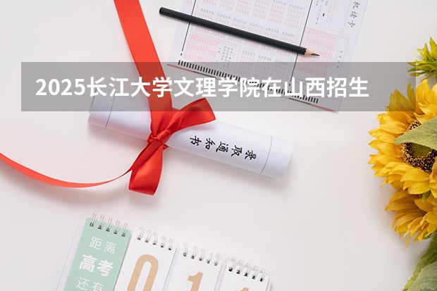 2025长江大学文理学院在山西招生计划一览表