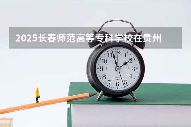 2025长春师范高等专科学校在贵州招生计划一览表