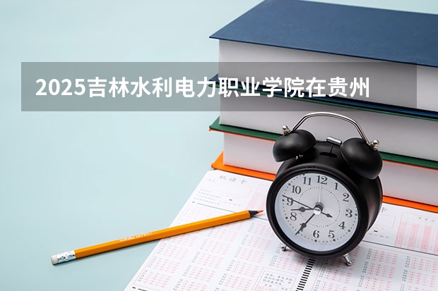 2025吉林水利电力职业学院在贵州招生计划一览表