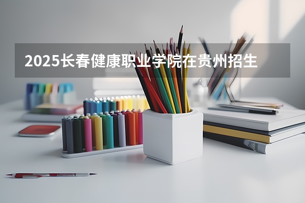 2025长春健康职业学院在贵州招生计划一览表