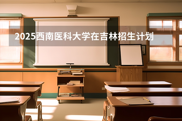 2025西南医科大学在吉林招生计划一览表