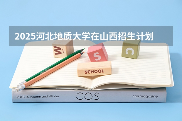 2025河北地质大学在山西招生计划一览表