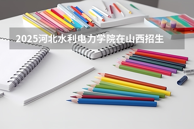 2025河北水利电力学院在山西招生计划一览表