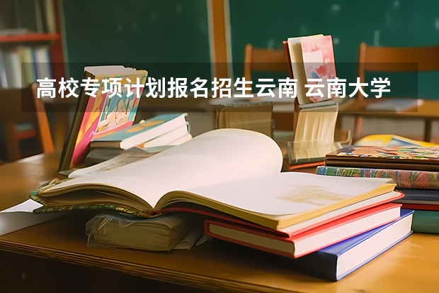 高校专项计划报名招生云南 云南大学高校专项计划录取分数线