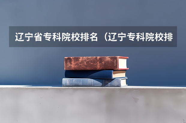 辽宁省专科院校排名（辽宁专科院校排名）