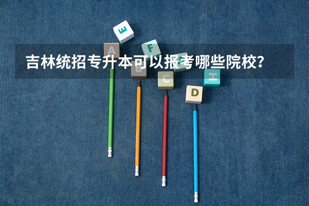 吉林统招专升本可以报考哪些院校？