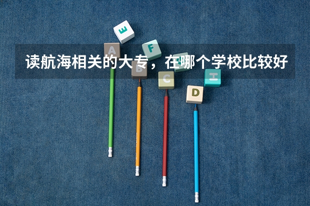读航海相关的大专，在哪个学校比较好？另外广州航海高等专科学校里的通信技术专业毕业是向哪个方向就业的