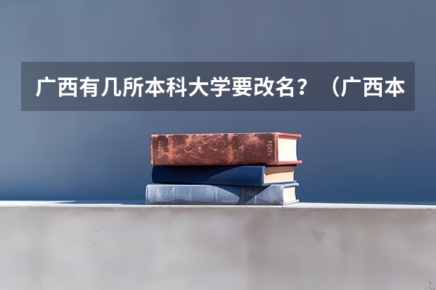 广西有几所本科大学要改名？（广西本科大学一览表）