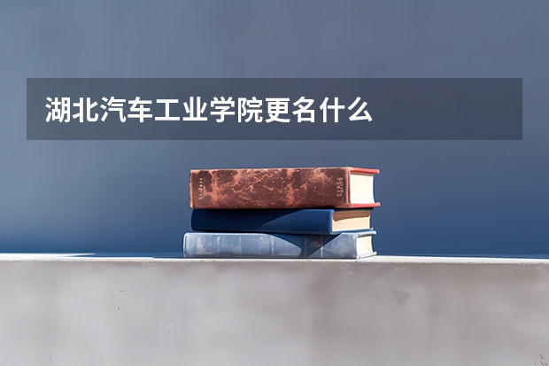 湖北汽车工业学院更名什么