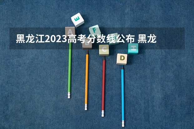 黑龙江2023高考分数线公布 黑龙江文科2023分数线