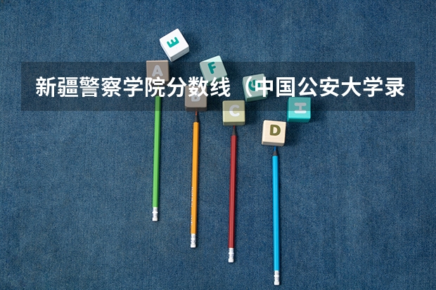 新疆警察学院分数线（中国公安大学录取分数线）