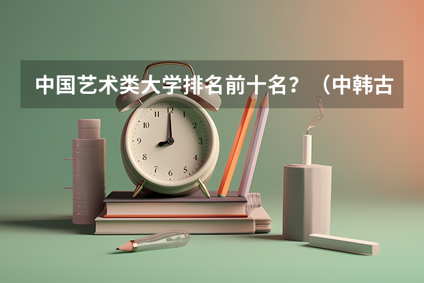 中国艺术类大学排名前十名？（中韩古典文学专业大学排名）