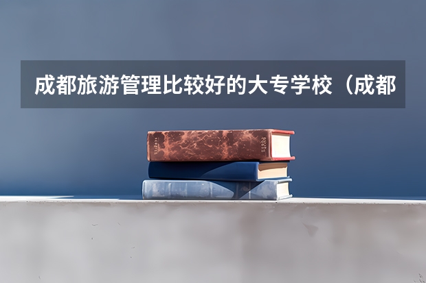 成都旅游管理比较好的大专学校（成都比较好的导游大专院校）