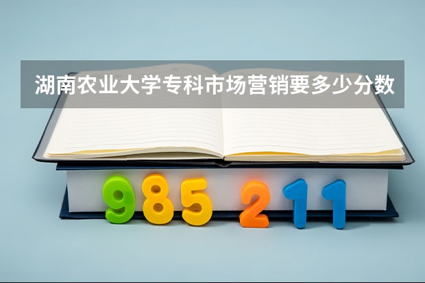 湖南农业大学专科市场营销要多少分数.速度呀