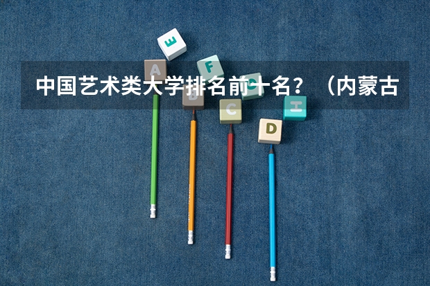中国艺术类大学排名前十名？（内蒙古自治区大学排名）