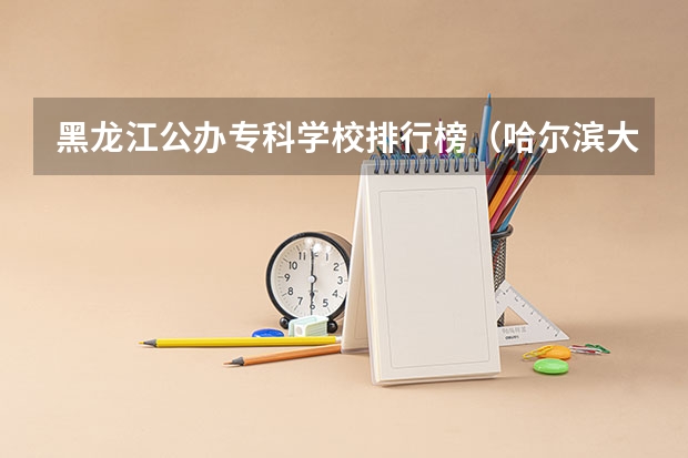 黑龙江公办专科学校排行榜(哈尔滨大专职业学校排名榜)
