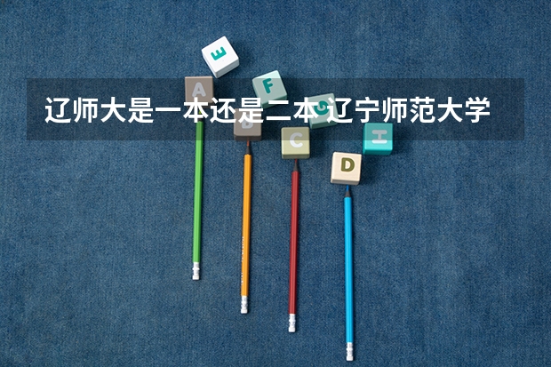 辽师大是一本还是二本 辽宁师范大学是几本 是一本还是二本