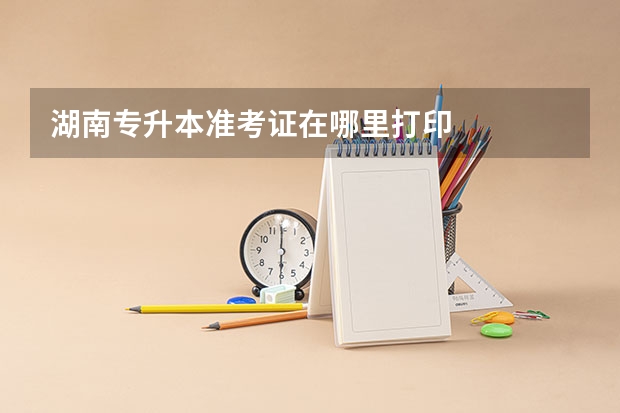 湖南专升本准考证在哪里打印