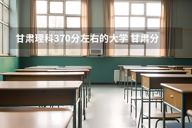 甘肃理科370分左右的大学 甘肃分数最低的二本