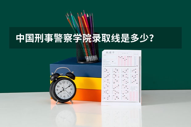 中国刑事警察学院录取线是多少？