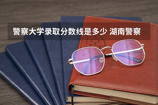 警察大学录取分数线是多少 湖南警察学院分数线