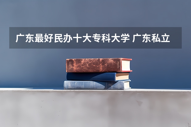 广东最好民办十大专科大学 广东私立大专学校排行榜