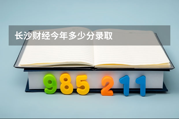 长沙财经今年多少分录取