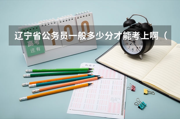 辽宁省公务员一般多少分才能考上啊（笔试）行测和申论