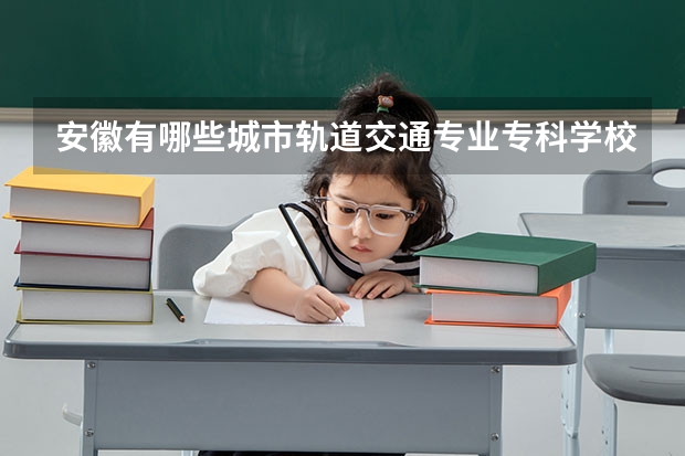 安徽有哪些城市轨道交通专业专科学校？