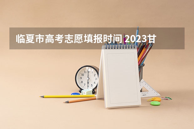 临夏市高考志愿填报时间 2023甘肃志愿填报时间一览表